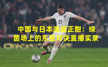 中国与日本激战正酣:绿茵场上的东亚对决直播实录