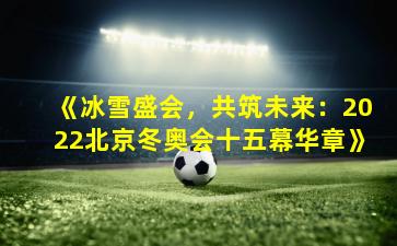 《冰雪盛会，共筑未来：2022北京冬奥会十五幕华章》