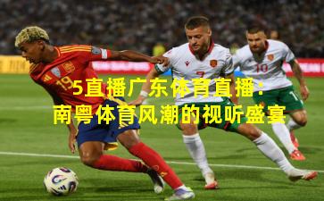5直播广东体育直播：南粤体育风潮的视听盛宴