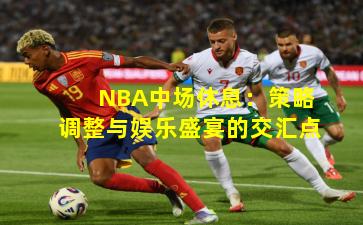 NBA中场休息：策略调整与娱乐盛宴的交汇点