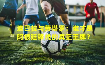 迪巴拉与劳塔罗：谁才是阿根廷锋线的真正王牌？