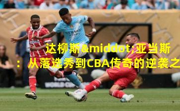 达柳斯·亚当斯:从落选秀到CBA传奇的逆袭之路